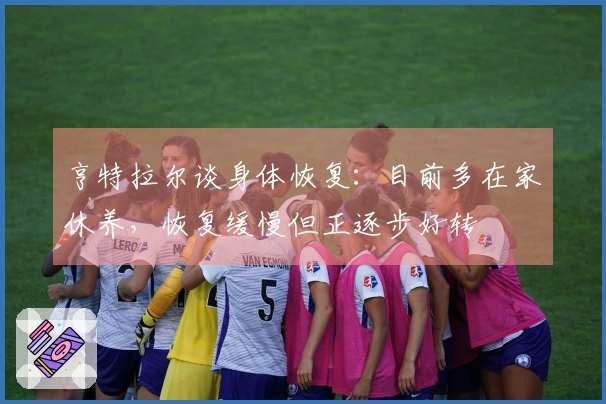 亨特拉尔谈身体恢复：目前多在家休养，恢复缓慢但正逐步好转