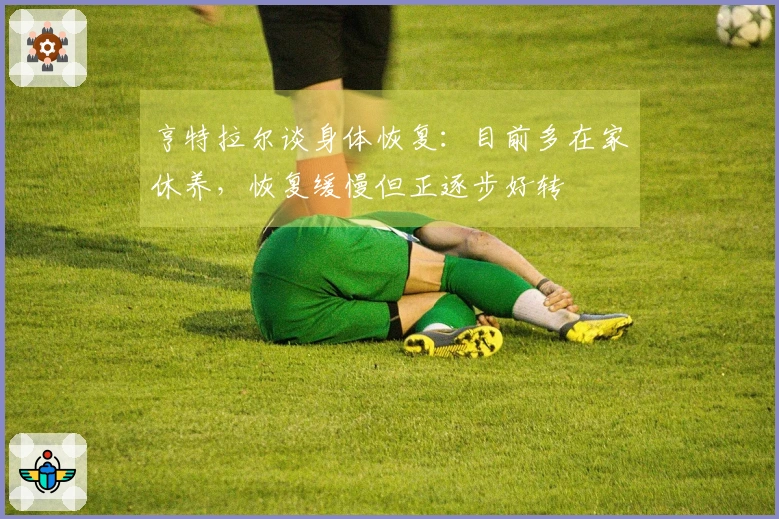 亨特拉尔谈身体恢复：目前多在家休养，恢复缓慢但正逐步好转